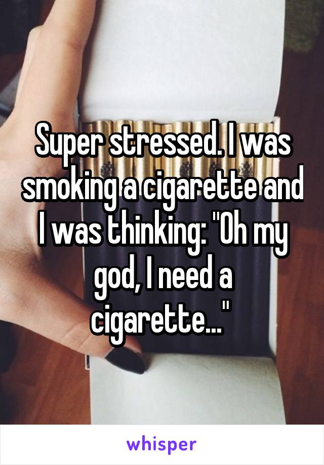 Super stressed. I was smoking a cigarette and I was thinking: "Oh my god, I need a cigarette..." 