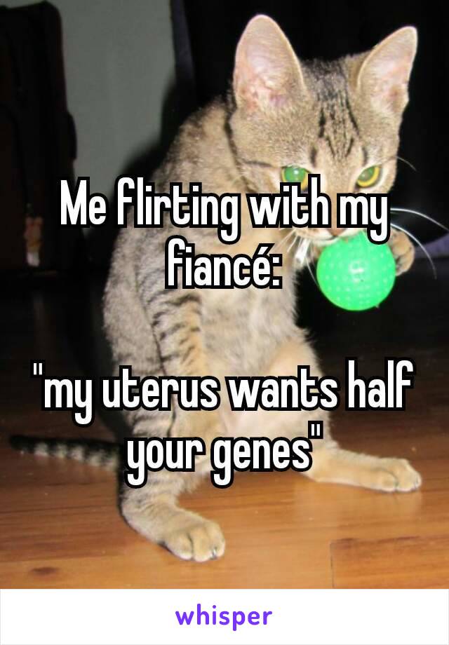 Me flirting with my fiancé:

"my uterus wants half your genes"