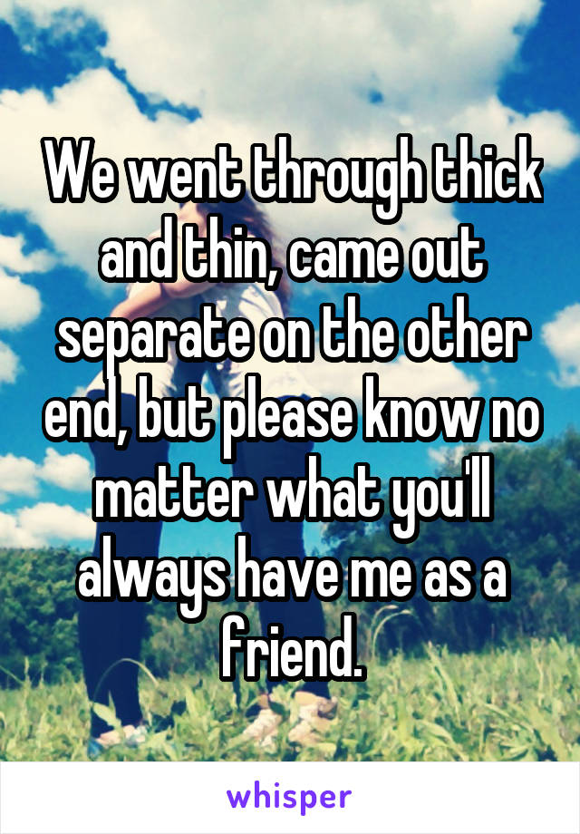 We went through thick and thin, came out separate on the other end, but please know no matter what you'll always have me as a friend.