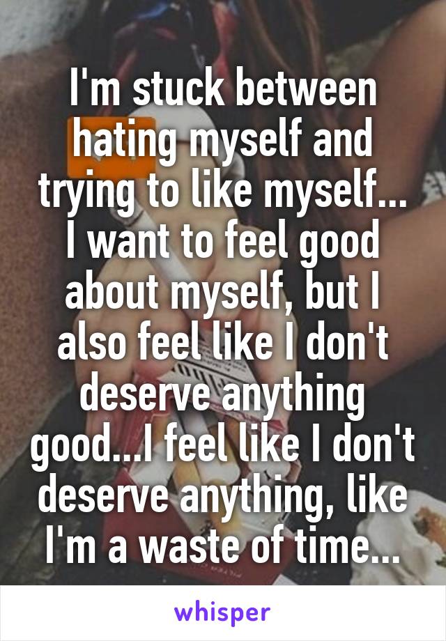 I'm stuck between hating myself and trying to like myself...
I want to feel good about myself, but I also feel like I don't deserve anything good...I feel like I don't deserve anything, like I'm a waste of time...