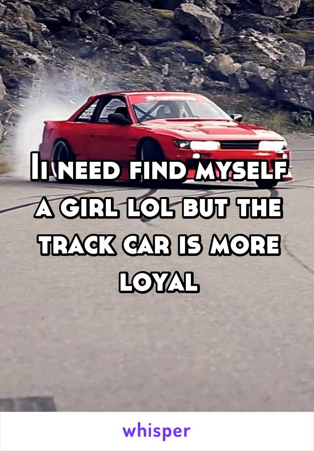 Ii need find myself a girl lol but the track car is more loyal