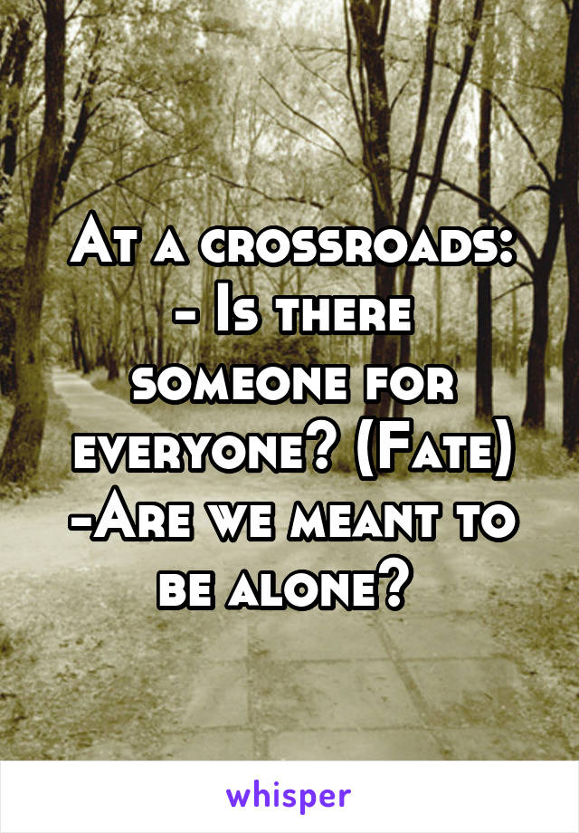 At a crossroads:
- Is there someone for everyone? (Fate)
-Are we meant to be alone? 