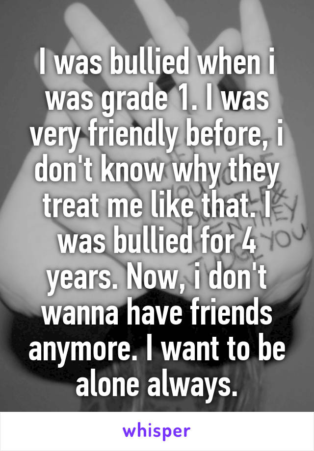 I was bullied when i was grade 1. I was very friendly before, i don't know why they treat me like that. I was bullied for 4 years. Now, i don't wanna have friends anymore. I want to be alone always.