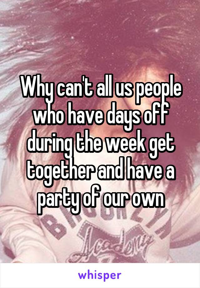 Why can't all us people who have days off during the week get together and have a party of our own