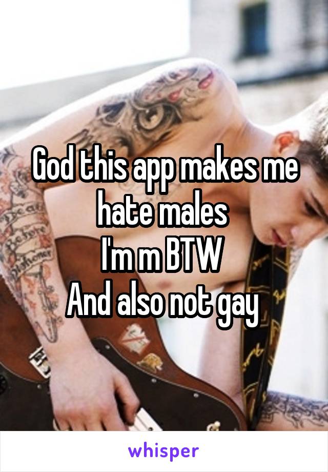 God this app makes me hate males 
I'm m BTW 
And also not gay 