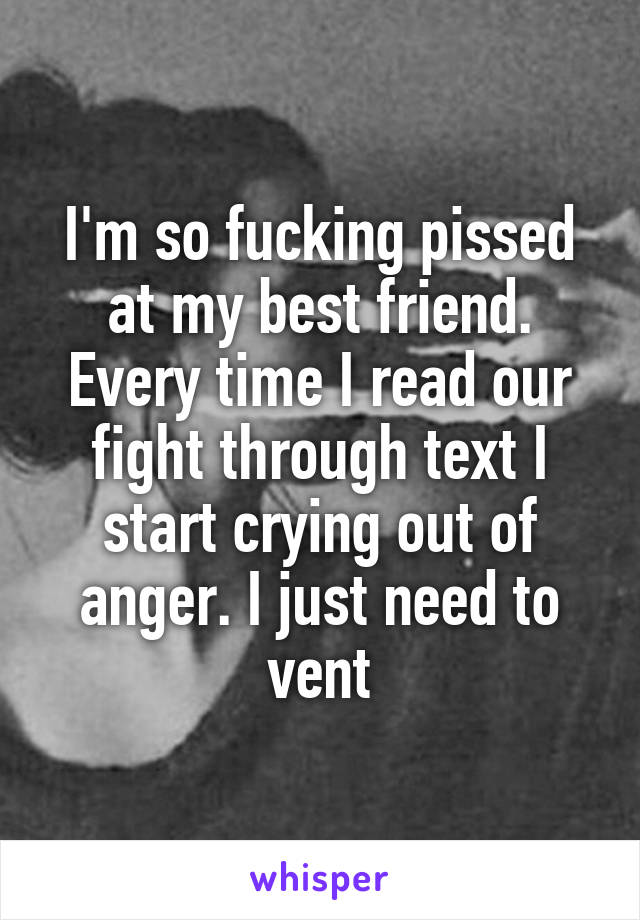 I'm so fucking pissed at my best friend. Every time I read our fight through text I start crying out of anger. I just need to vent