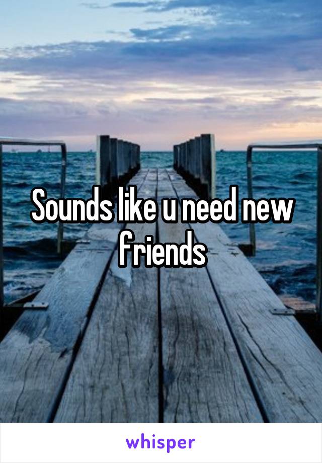 Sounds like u need new friends