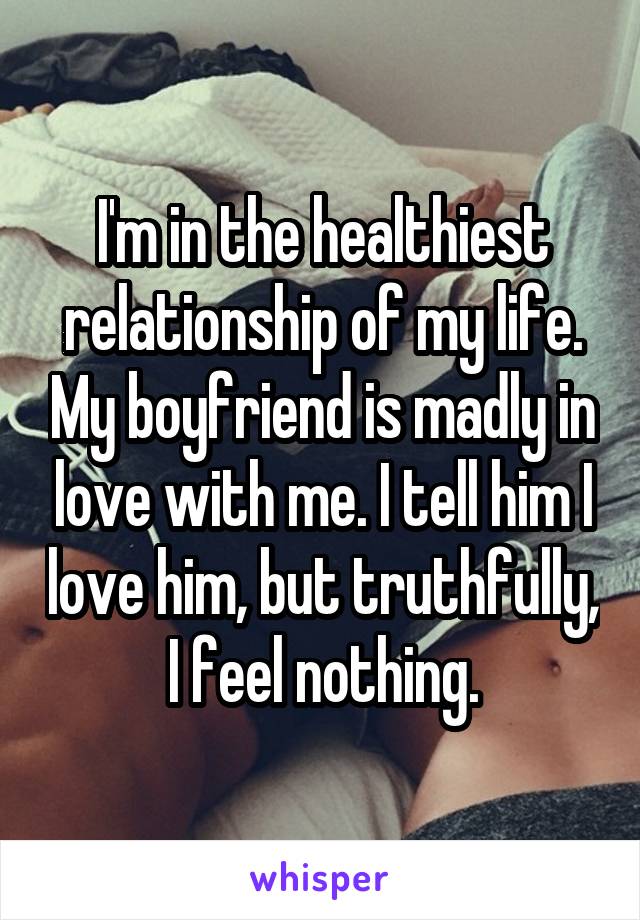 I'm in the healthiest relationship of my life. My boyfriend is madly in love with me. I tell him I love him, but truthfully,
I feel nothing.