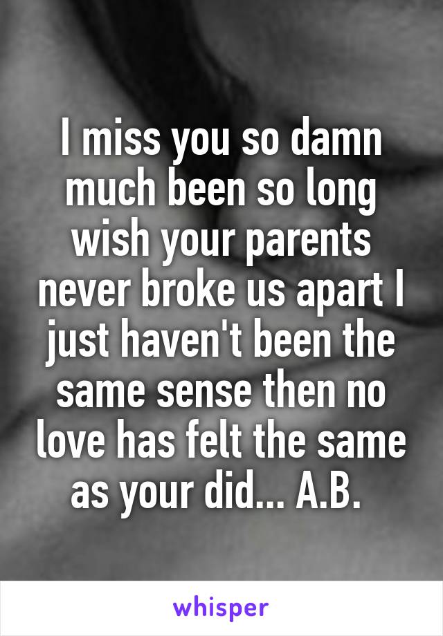 I miss you so damn much been so long wish your parents never broke us apart I just haven't been the same sense then no love has felt the same as your did... A.B. 