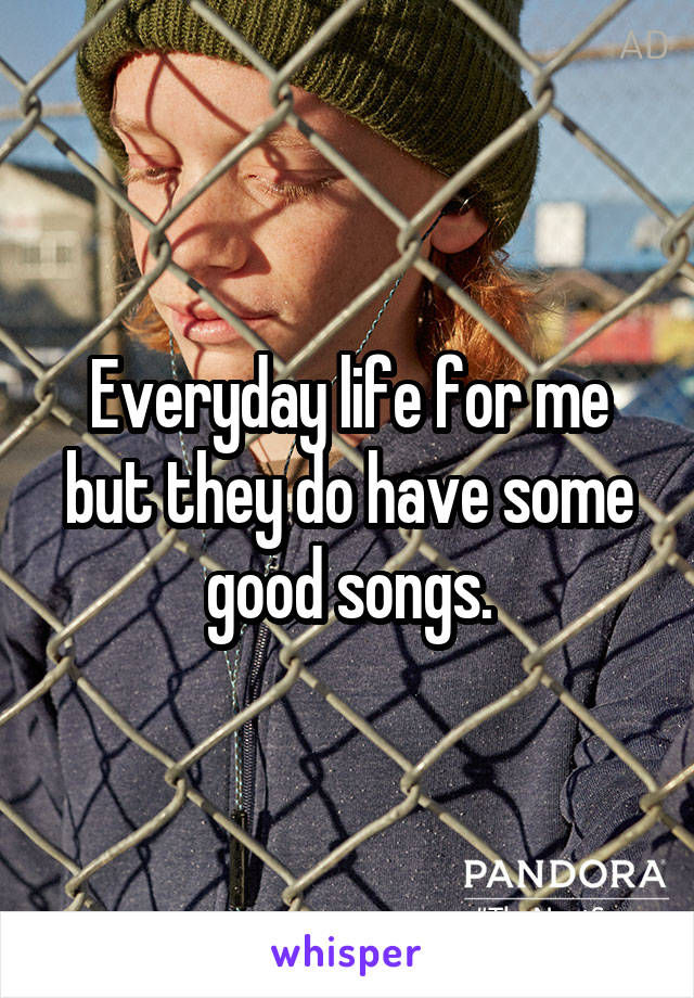 Everyday life for me but they do have some good songs.