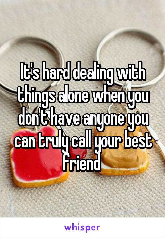 It's hard dealing with things alone when you don't have anyone you can truly call your best friend 