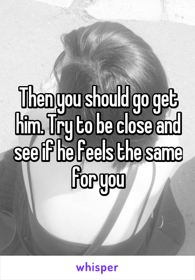 Then you should go get him. Try to be close and see if he feels the same for you