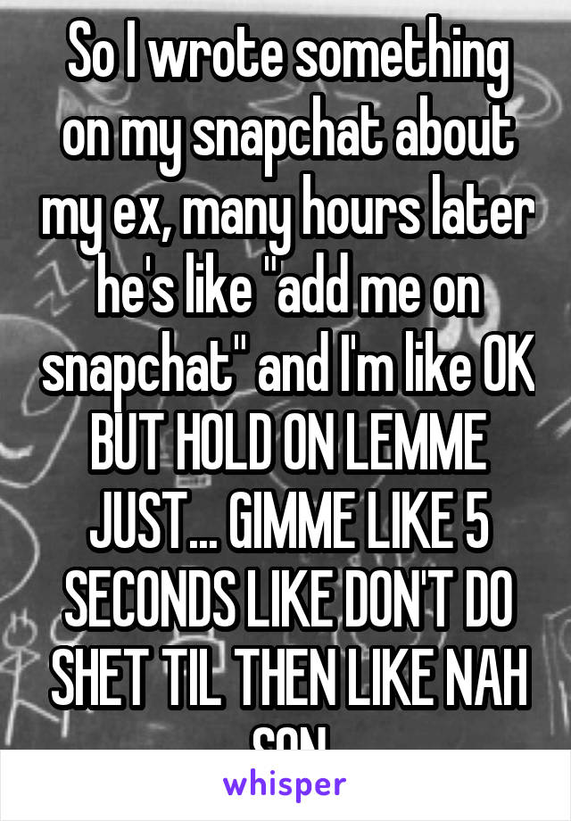 So I wrote something on my snapchat about my ex, many hours later he's like "add me on snapchat" and I'm like OK BUT HOLD ON LEMME JUST... GIMME LIKE 5 SECONDS LIKE DON'T DO SHET TIL THEN LIKE NAH SON