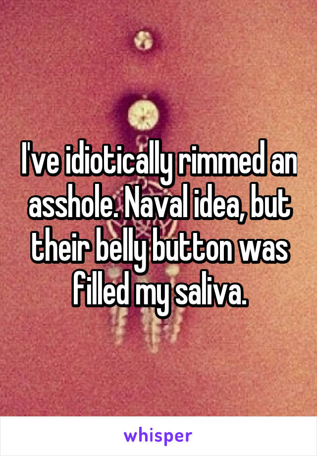 I've idiotically rimmed an asshole. Naval idea, but their belly button was filled my saliva.