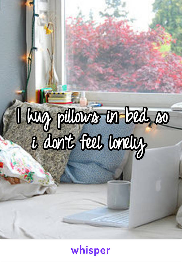 I hug pillows in bed so i don't feel lonely 