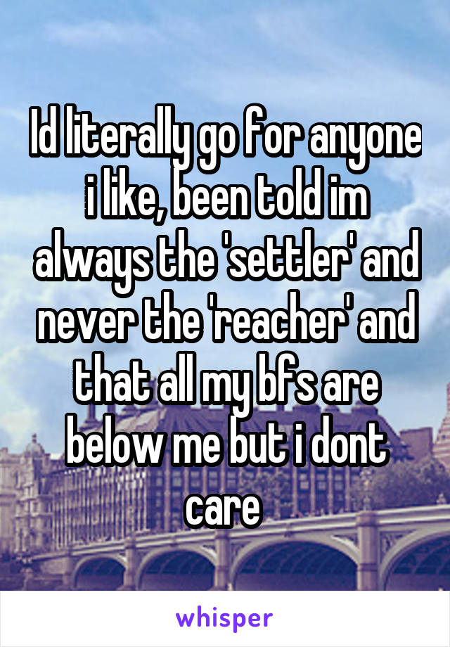 Id literally go for anyone i like, been told im always the 'settler' and never the 'reacher' and that all my bfs are below me but i dont care 