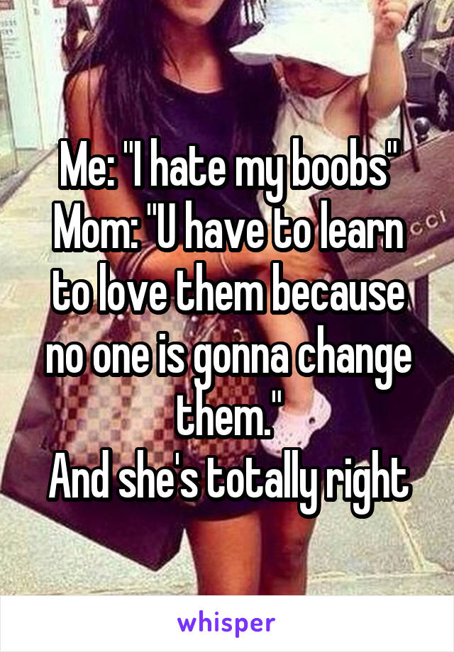 Me: "I hate my boobs"
Mom: "U have to learn to love them because no one is gonna change them."
And she's totally right