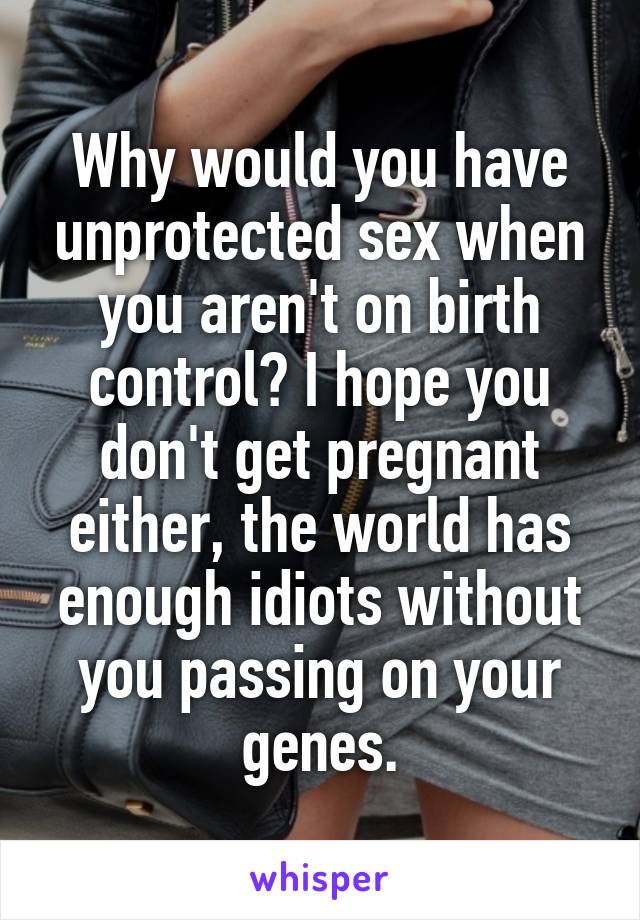 Why would you have unprotected sex when you aren't on birth control? I hope you don't get pregnant either, the world has enough idiots without you passing on your genes.