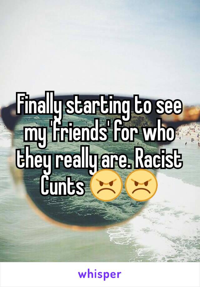 Finally starting to see my 'friends' for who they really are. Racist Cunts 😠😠