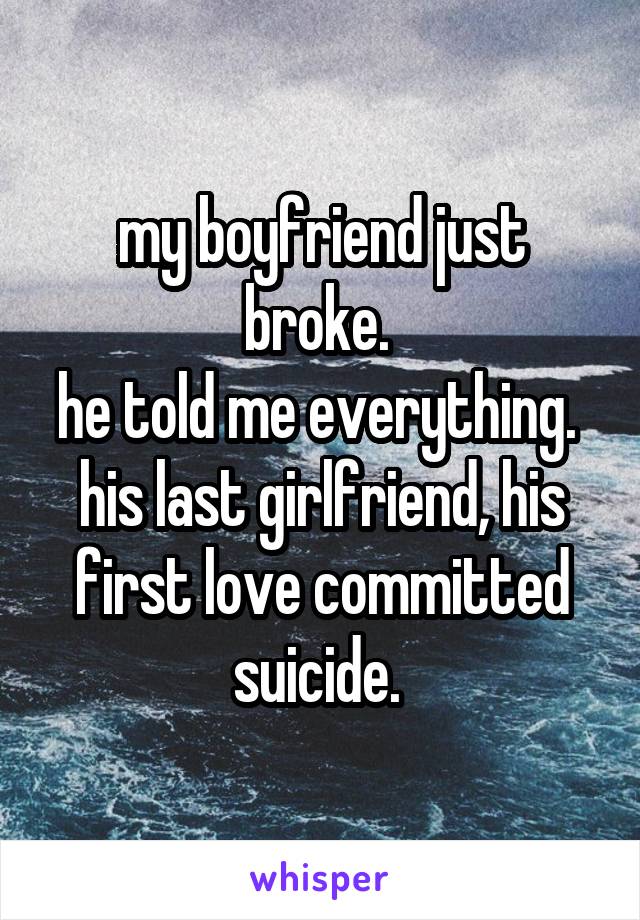 my boyfriend just broke. 
he told me everything. 
his last girlfriend, his first love committed suicide. 