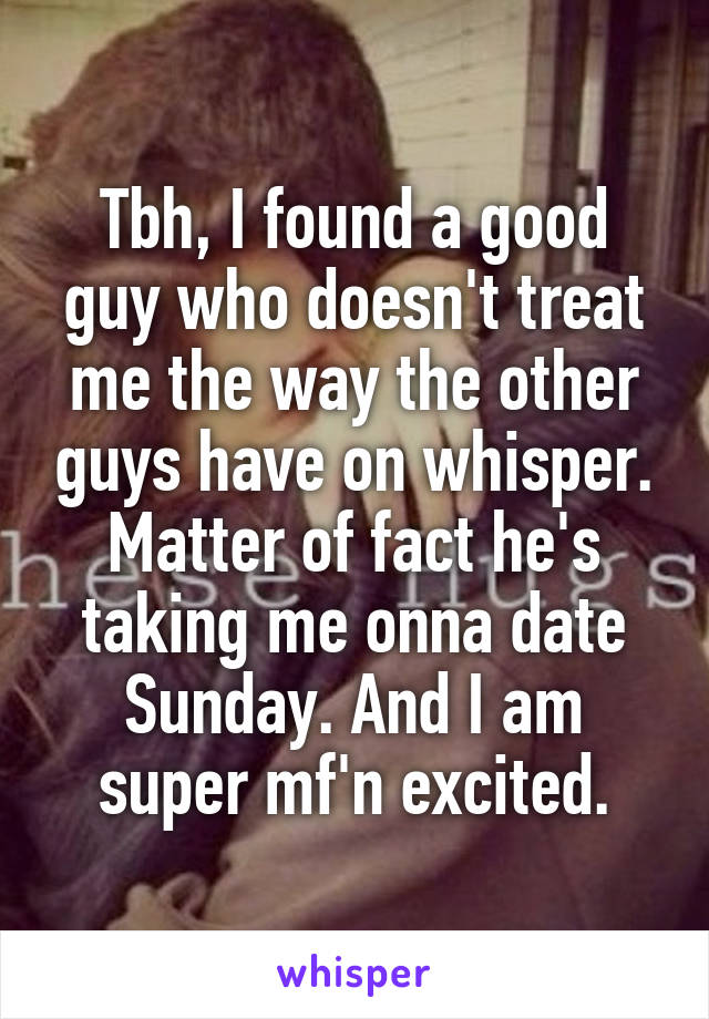 Tbh, I found a good guy who doesn't treat me the way the other guys have on whisper. Matter of fact he's taking me onna date Sunday. And I am super mf'n excited.