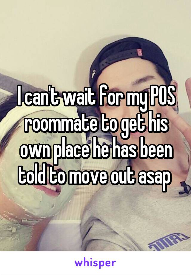 I can't wait for my POS roommate to get his own place he has been told to move out asap 