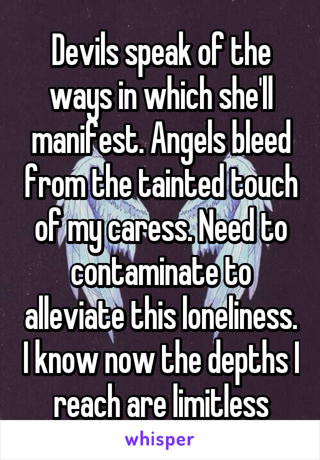 Devils speak of the ways in which she'll manifest. Angels bleed from the tainted touch of my caress. Need to contaminate to alleviate this loneliness. I know now the depths I reach are limitless