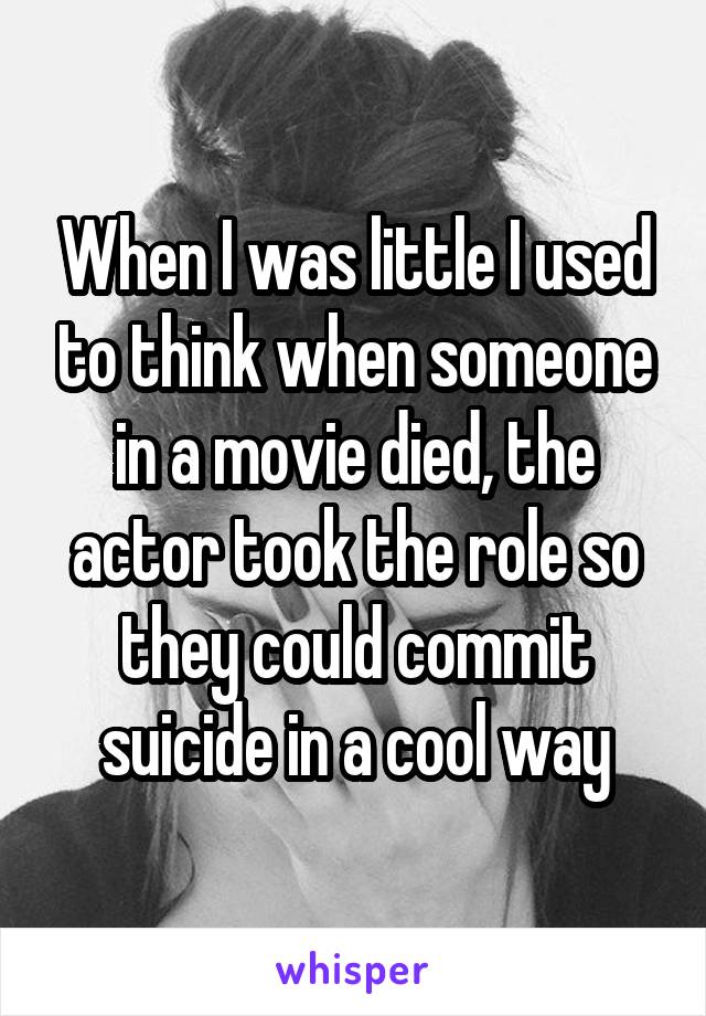 When I was little I used to think when someone in a movie died, the actor took the role so they could commit suicide in a cool way