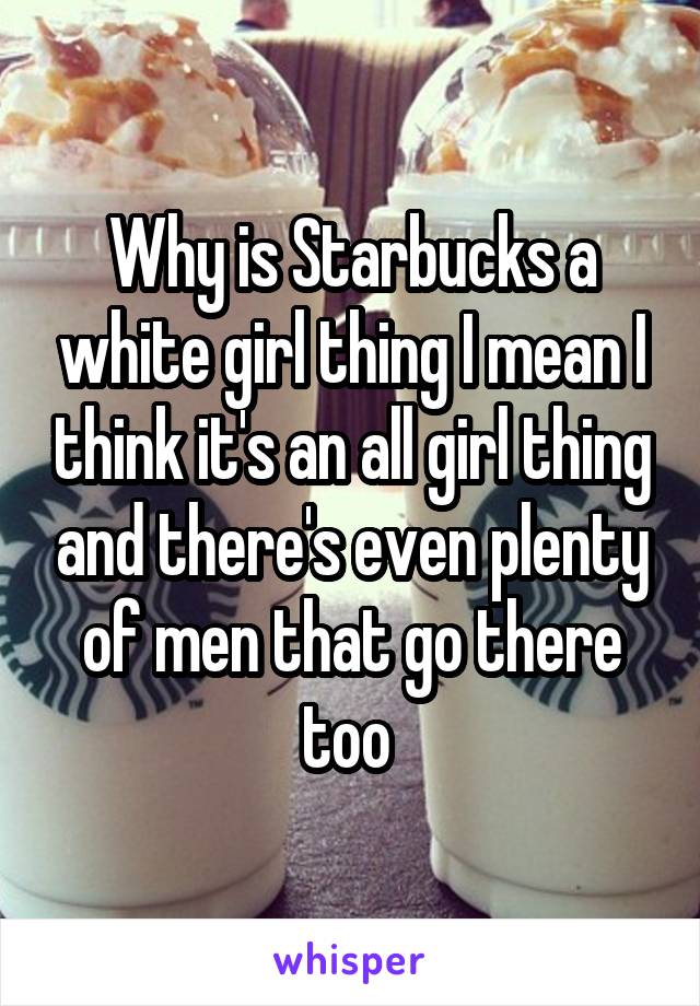 Why is Starbucks a white girl thing I mean I think it's an all girl thing and there's even plenty of men that go there too 