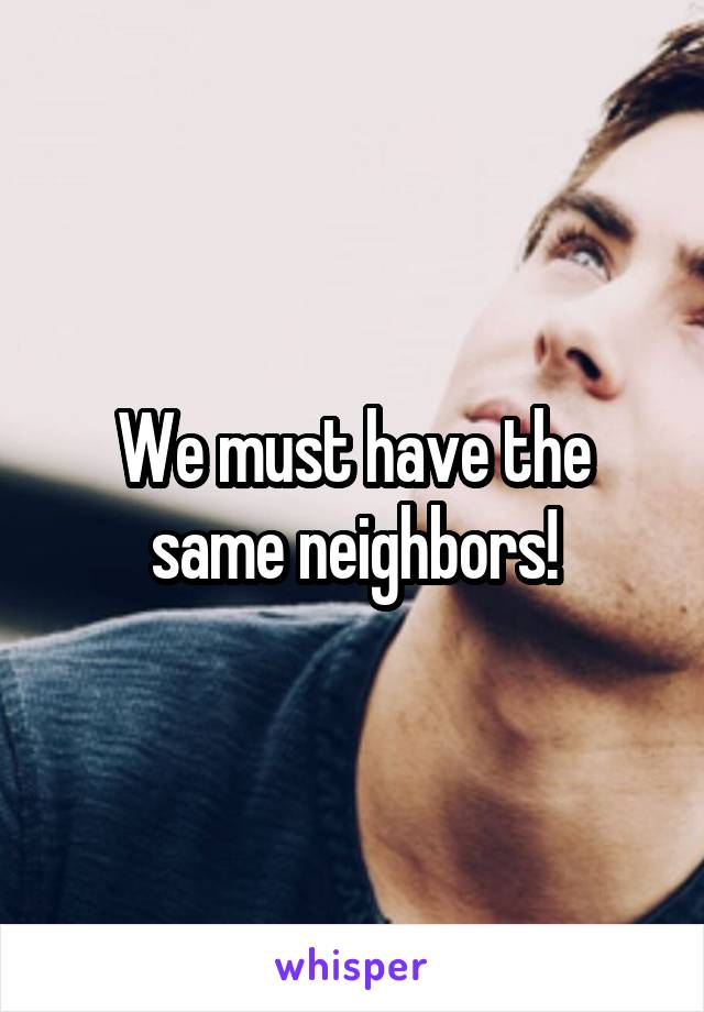 We must have the same neighbors!