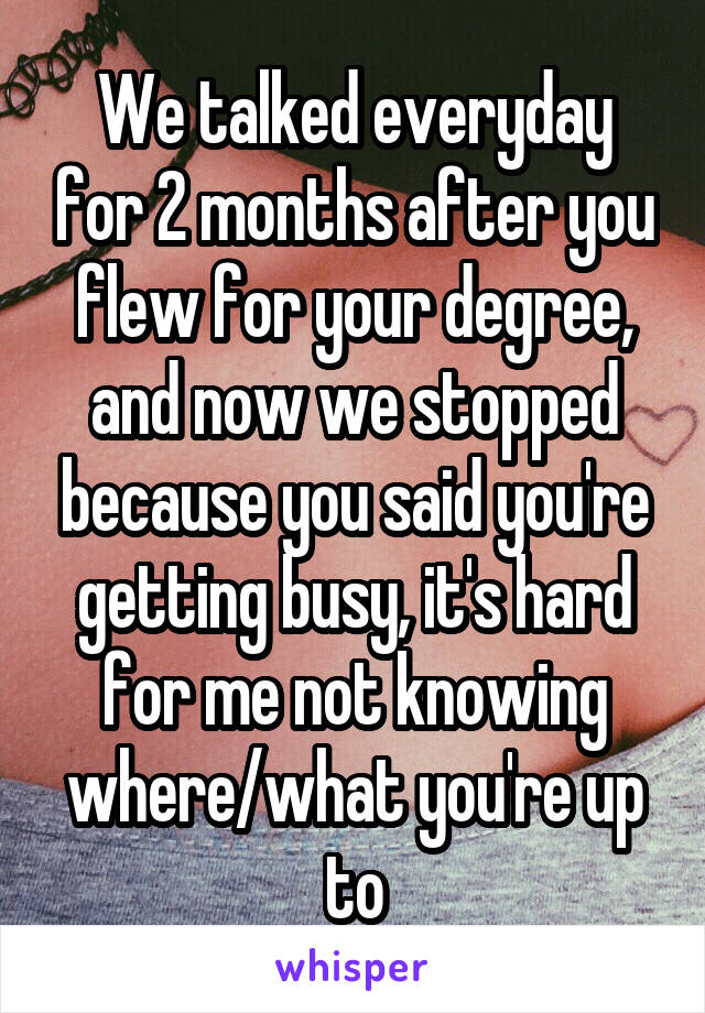 We talked everyday for 2 months after you flew for your degree, and now we stopped because you said you're getting busy, it's hard for me not knowing where/what you're up to