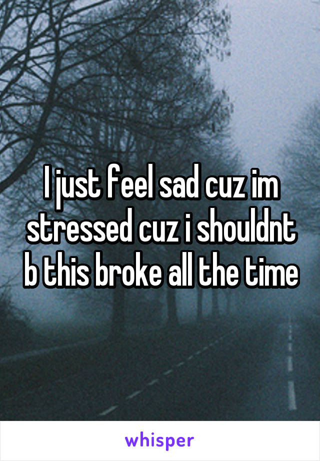 I just feel sad cuz im stressed cuz i shouldnt b this broke all the time