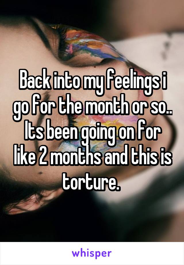 Back into my feelings i go for the month or so.. Its been going on for like 2 months and this is torture. 