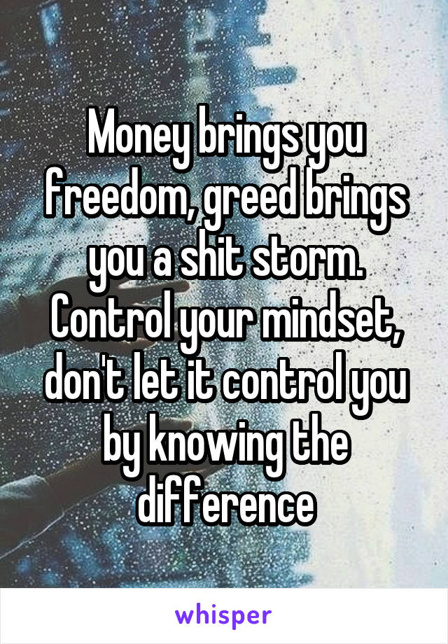 Money brings you freedom, greed brings you a shit storm. Control your mindset, don't let it control you by knowing the difference