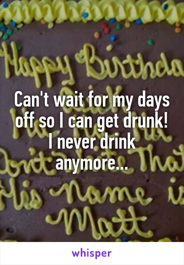 Can't wait for my days off so I can get drunk! I never drink anymore...