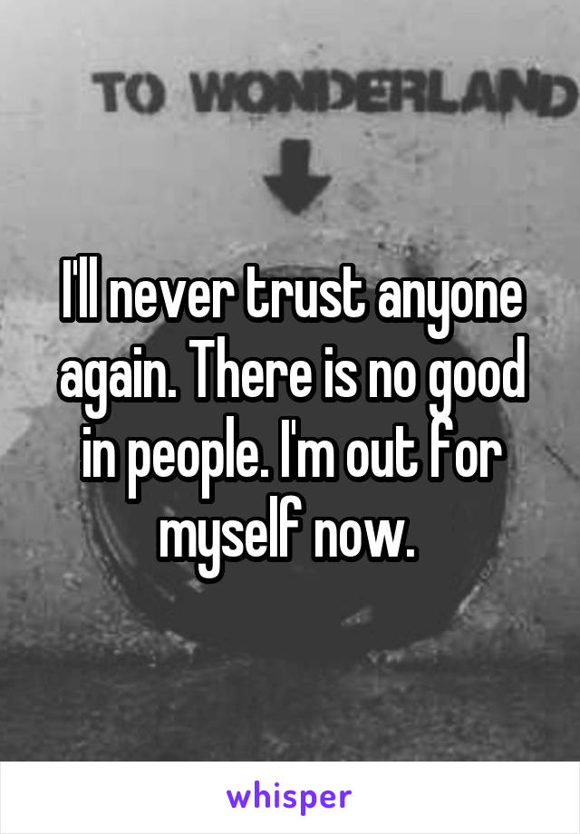 I'll never trust anyone again. There is no good in people. I'm out for myself now. 