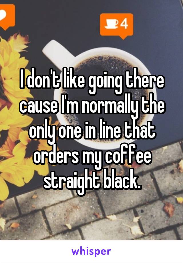 I don't like going there cause I'm normally the only one in line that orders my coffee straight black.