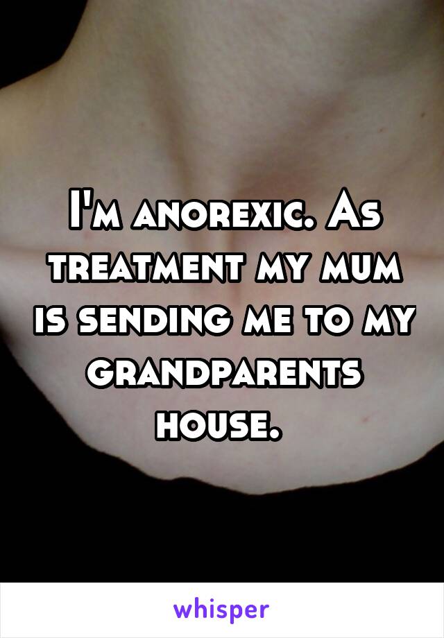 I'm anorexic. As treatment my mum is sending me to my grandparents house. 