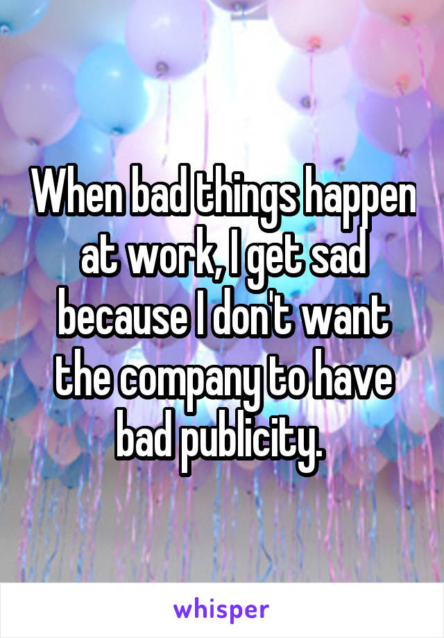 When bad things happen at work, I get sad because I don't want the company to have bad publicity. 