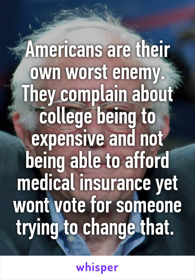 Americans are their own worst enemy. They complain about college being to expensive and not being able to afford medical insurance yet wont vote for someone trying to change that. 