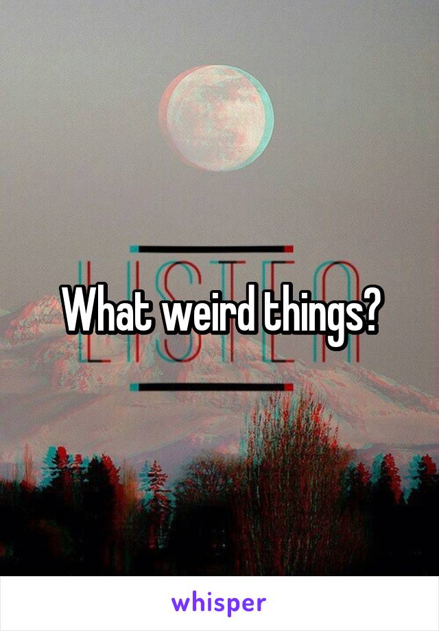 What weird things?