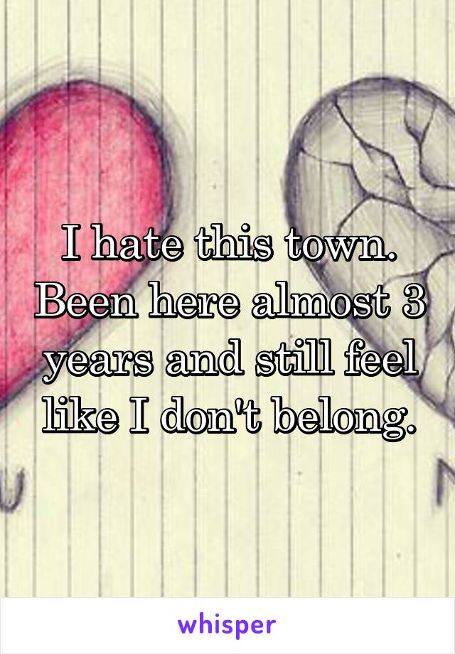 I hate this town. Been here almost 3 years and still feel like I don't belong.