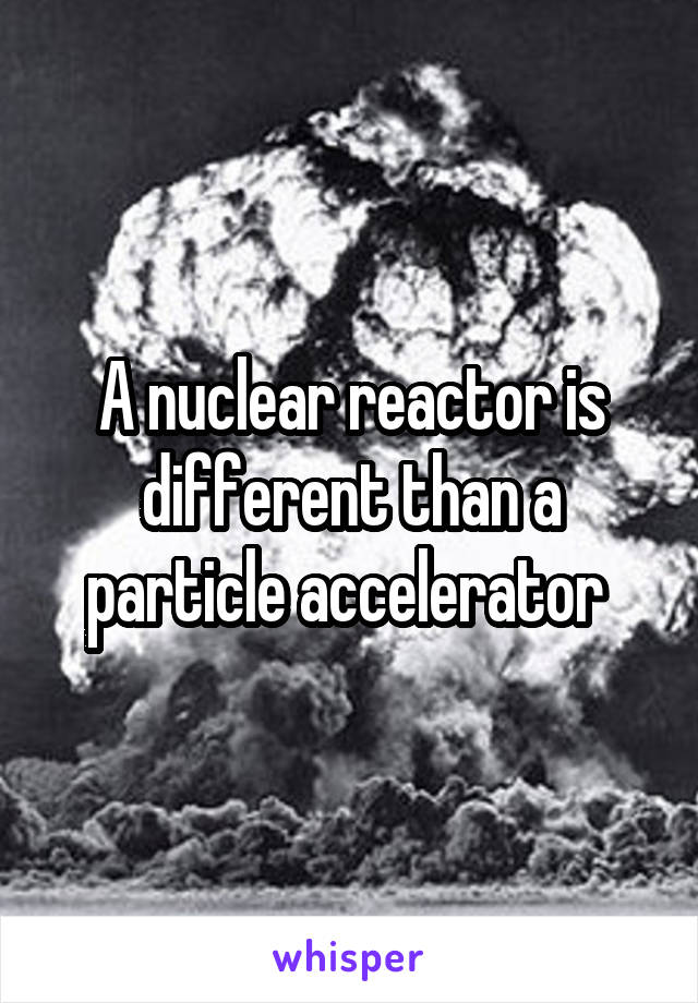 A nuclear reactor is different than a particle accelerator 
