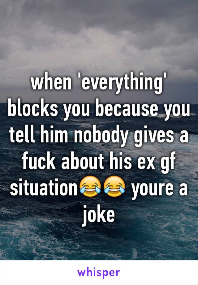 when 'everything' blocks you because you tell him nobody gives a fuck about his ex gf situation😂😂 youre a joke