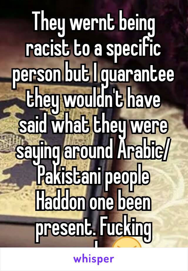 They wernt being racist to a specific person but I guarantee they wouldn't have said what they were saying around Arabic/Pakistani people Haddon one been present. Fucking cowards 😠