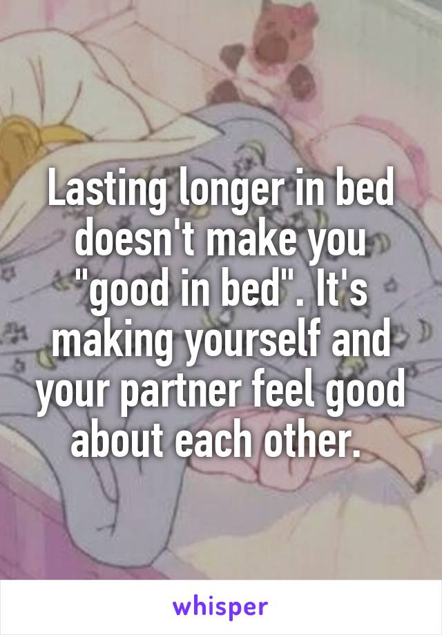 Lasting longer in bed doesn't make you "good in bed". It's making yourself and your partner feel good about each other. 