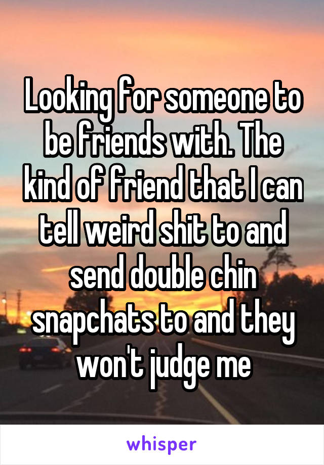 Looking for someone to be friends with. The kind of friend that I can tell weird shit to and send double chin snapchats to and they won't judge me