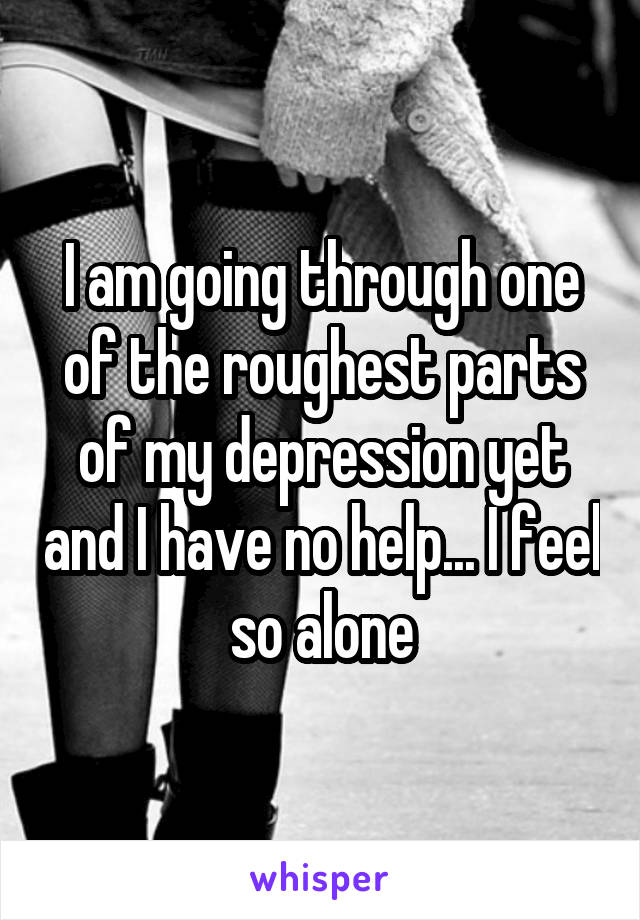 I am going through one of the roughest parts of my depression yet and I have no help... I feel so alone