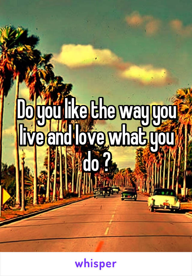 Do you like the way you live and love what you do ?