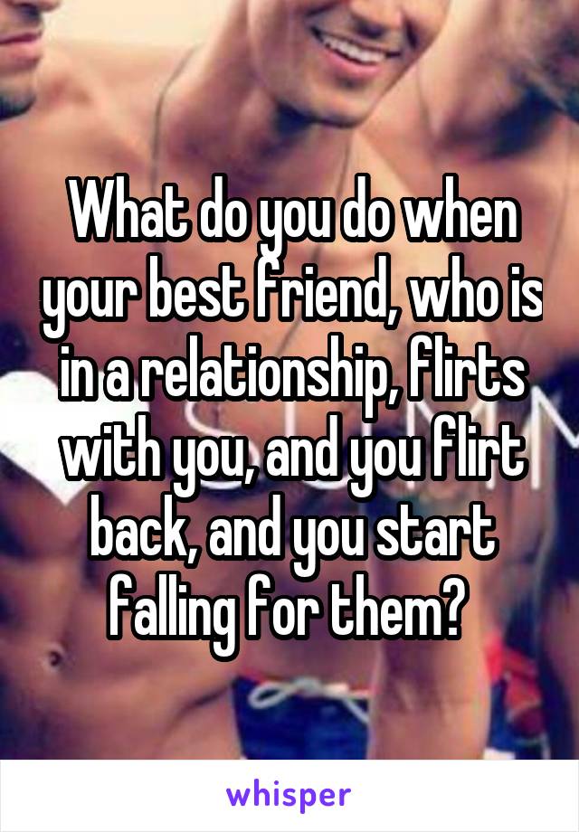 What do you do when your best friend, who is in a relationship, flirts with you, and you flirt back, and you start falling for them? 